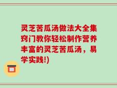 灵芝苦瓜汤做法大全集窍门教你轻松制作营养丰富的灵芝苦瓜汤，易学实践!)