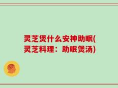 灵芝煲什么安神助眠(灵芝料理：助眠煲汤)