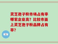灵芝孢子粉市场占有率哪家企业高？比较市面上灵芝孢子粉品牌占有率？