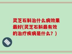灵芝石斛治什么病效果最好(灵芝石斛最有效的治疗疾病是什么？)