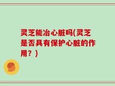 灵芝能冶心脏吗(灵芝是否具有保护心脏的作用？)