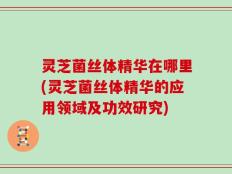 灵芝菌丝体精华在哪里(灵芝菌丝体精华的应用领域及功效研究)