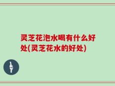 灵芝花泡水喝有什么好处(灵芝花水的好处)