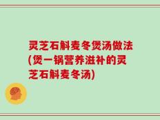灵芝石斛麦冬煲汤做法(煲一锅营养滋补的灵芝石斛麦冬汤)