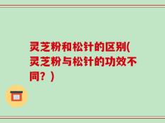 灵芝粉和松针的区别(灵芝粉与松针的功效不同？)