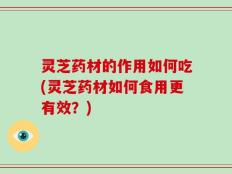 灵芝药材的作用如何吃(灵芝药材如何食用更有效？)