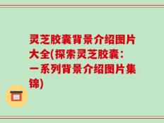 灵芝胶囊背景介绍图片大全(探索灵芝胶囊：一系列背景介绍图片集锦)