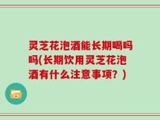 灵芝花泡酒能长期喝吗吗(长期饮用灵芝花泡酒有什么注意事项？)