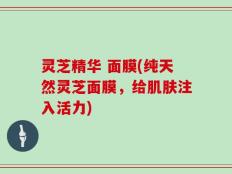 灵芝精华 面膜(纯天然灵芝面膜，给肌肤注入活力)
