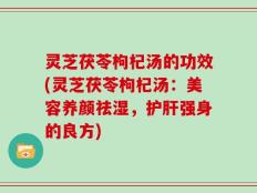 灵芝茯苓枸杞汤的功效(灵芝茯苓枸杞汤：美容养颜祛湿，护肝强身的良方)