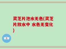 灵芝片泡水无色(灵芝片放水中 水色无变化)