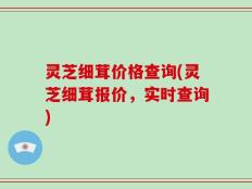 灵芝细茸价格查询(灵芝细茸报价，实时查询)