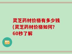 灵芝药材价格有多少钱(灵芝药材价格如何？60秒了解