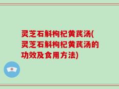 灵芝石斛枸杞黄芪汤(灵芝石斛枸杞黄芪汤的功效及食用方法)