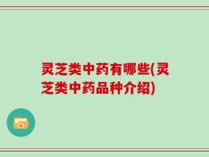 灵芝类中药有哪些(灵芝类中药品种介绍)
