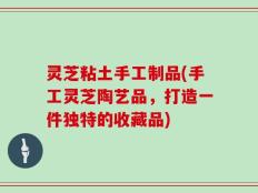灵芝粘土手工制品(手工灵芝陶艺品，打造一件独特的收藏品)