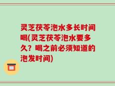 灵芝茯苓泡水多长时间喝(灵芝茯苓泡水要多久？喝之前必须知道的泡发时间)