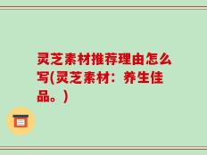 灵芝素材推荐理由怎么写(灵芝素材：养生佳品。)