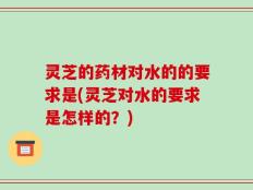 灵芝的药材对水的的要求是(灵芝对水的要求是怎样的？)