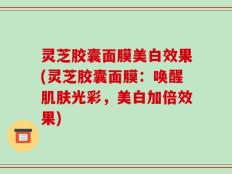 灵芝胶囊面膜美白效果(灵芝胶囊面膜：唤醒肌肤光彩，美白加倍效果)