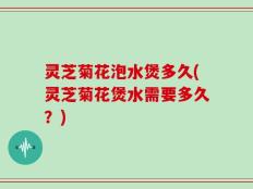 灵芝菊花泡水煲多久(灵芝菊花煲水需要多久？)