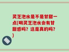 灵芝泡水是不是甘甜一点(喝灵芝泡水会有甘甜感吗？这是真的吗？)