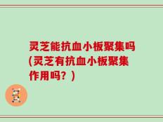 灵芝能抗血小板聚集吗(灵芝有抗血小板聚集作用吗？)