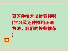 灵芝种植方法推荐视频(学习灵芝种植的正确方法，我们的视频推荐)