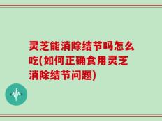 灵芝能消除结节吗怎么吃(如何正确食用灵芝消除结节问题)