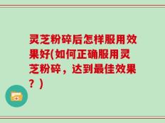 灵芝粉碎后怎样服用效果好(如何正确服用灵芝粉碎，达到最佳效果？)