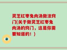 灵芝红枣兔肉汤做法窍门(关于做灵芝红枣兔肉汤的窍门，这是你需要知道的！)