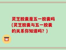 灵芝胶囊是五一胶囊吗(灵芝胶囊与五一胶囊的关系你知道吗？)