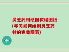 灵芝药材绘图教程图纸(学习如何绘制灵芝药材的完美图表)