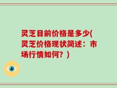 灵芝目前价格是多少(灵芝价格现状简述：市场行情如何？)
