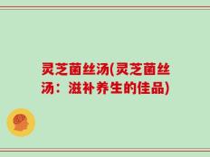 灵芝菌丝汤(灵芝菌丝汤：滋补养生的佳品)