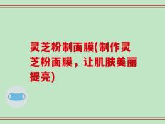 灵芝粉制面膜(制作灵芝粉面膜，让肌肤美丽提亮)