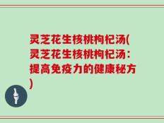 灵芝花生核桃枸杞汤(灵芝花生核桃枸杞汤：提高免疫力的健康秘方)
