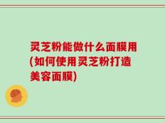 灵芝粉能做什么面膜用(如何使用灵芝粉打造美容面膜)