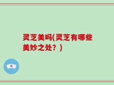 灵芝美吗(灵芝有哪些美妙之处？)