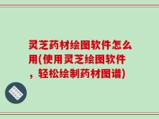 灵芝药材绘图软件怎么用(使用灵芝绘图软件，轻松绘制药材图谱)