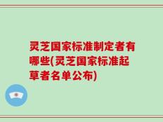 灵芝国家标准制定者有哪些(灵芝国家标准起草者名单公布)