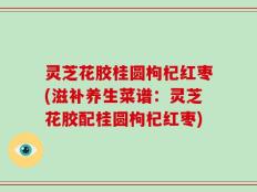 灵芝花胶桂圆枸杞红枣(滋补养生菜谱：灵芝花胶配桂圆枸杞红枣)