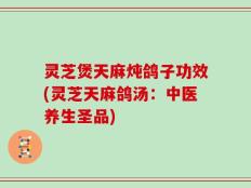 灵芝煲天麻炖鸽子功效(灵芝天麻鸽汤：中医养生圣品)