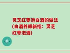 灵芝红枣泡白酒的做法(白酒养颜新招：灵芝红枣泡酒)