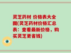 灵芝药材 价格表大全图(灵芝药材价格汇总表：查看最新价格，购买灵芝更省钱)