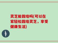 灵芝能栽培吗(可以在家轻松栽培灵芝，享受健康生活)