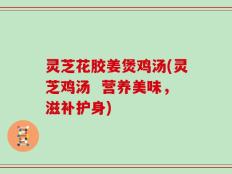 灵芝花胶姜煲鸡汤(灵芝鸡汤  营养美味，滋补护身)
