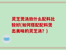 灵芝煲汤放什么配料比较好(如何搭配配料煲出美味的灵芝汤？)
