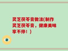 灵芝茯苓膏做法(制作灵芝茯苓膏，健康美味享不停！)