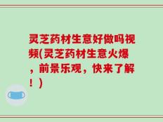 灵芝药材生意好做吗视频(灵芝药材生意火爆，前景乐观，快来了解！)